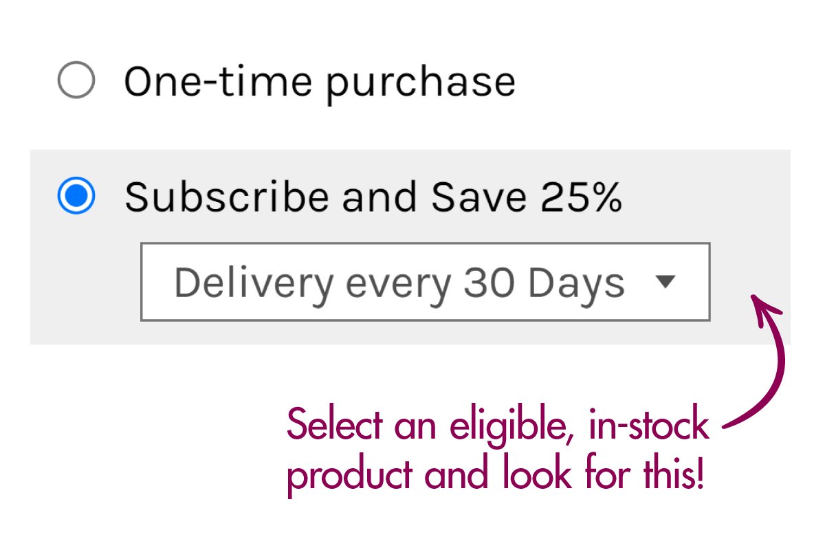 Select an eligible, in-stock product and click the "Subscribe and Save 25%" option before adding it to your cart!