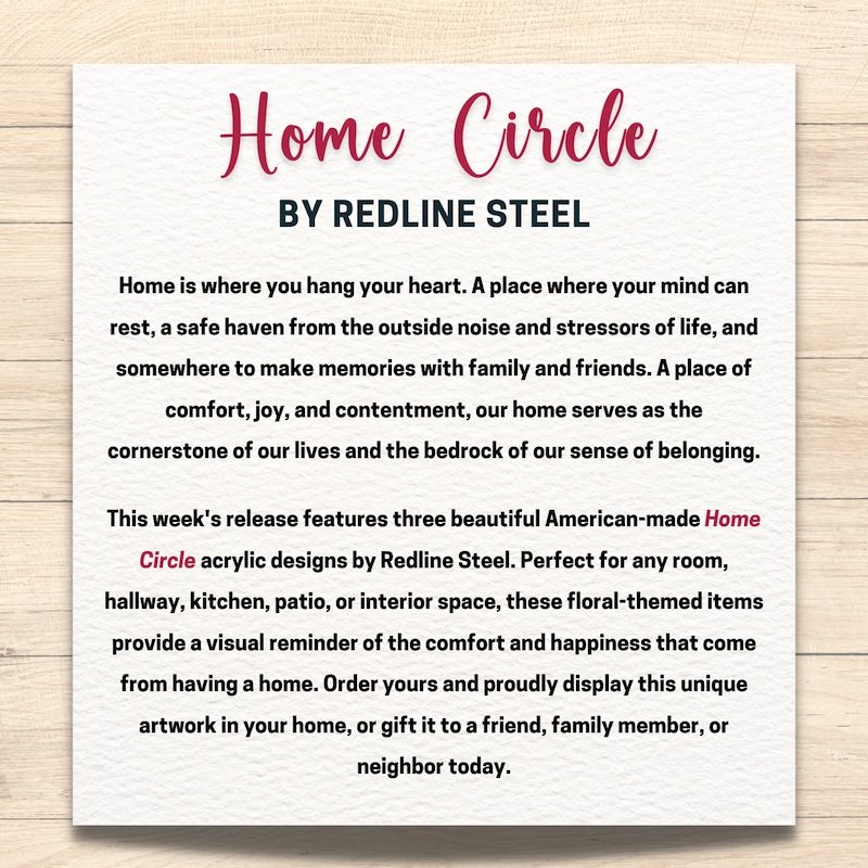 This week's release features three beautiful American-made Home Circle acrylic designs by Redline Steel. Sized at 8" x 8", choose between our "Relax," "Welcome Home," and our "Bon Appetit" floral-themed options and proudly display in your home today!