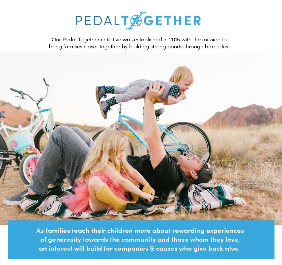 Our pedal together intiative was established in 2015 with the mission to bring families closer together by building strong bonds through bike rides. | As families teach their children more about rewarding experiences of generosity towards the community and those whom they love, an interest will build for companies and causes who give back, also.