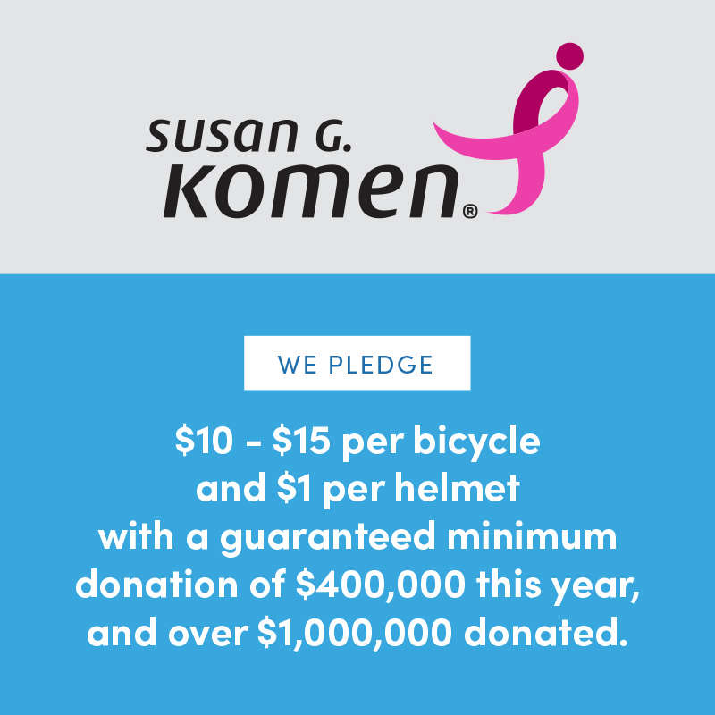 Susan G. Komen | We Pledge $10-$15 per bicycle and $1 per helmet with a guaranteed minimum donation of $400,000 this year, and over $1,000,000 donated. Susan G. Komen | We Pledge $10-$15 per bicycle and $1 per helmet with a guaranteed minimum donation of $400,000 this year, and over $1,000,000 donated.