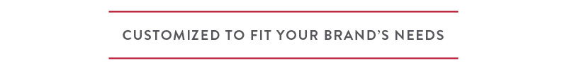 Customized to Fit your Brands Needs Customized to Fit your Brands Needs