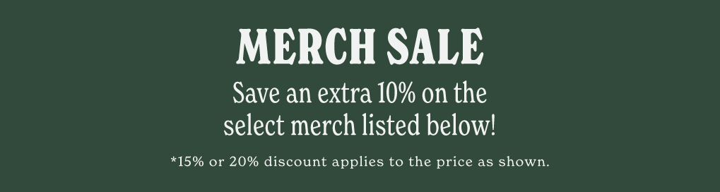 MERCH SALE. SAVE AN EXTRA 10% ON SELECT MERCH LISTED BELOW! *15% OR 20% DISCOUNT APPLIES TO THE PRICE AS SHOWN.