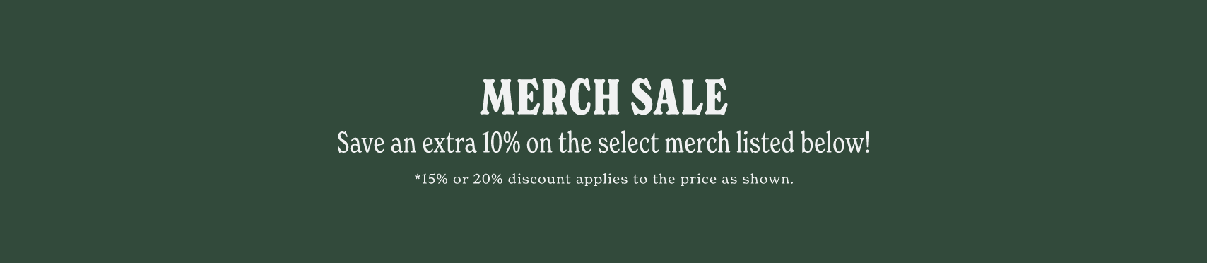 MERCH SALE. SAVE AN EXTRA 10% ON SELECT MERCH LISTED BELOW! *15% OR 20% DISCOUNT APPLIES TO THE PRICE AS SHOWN.