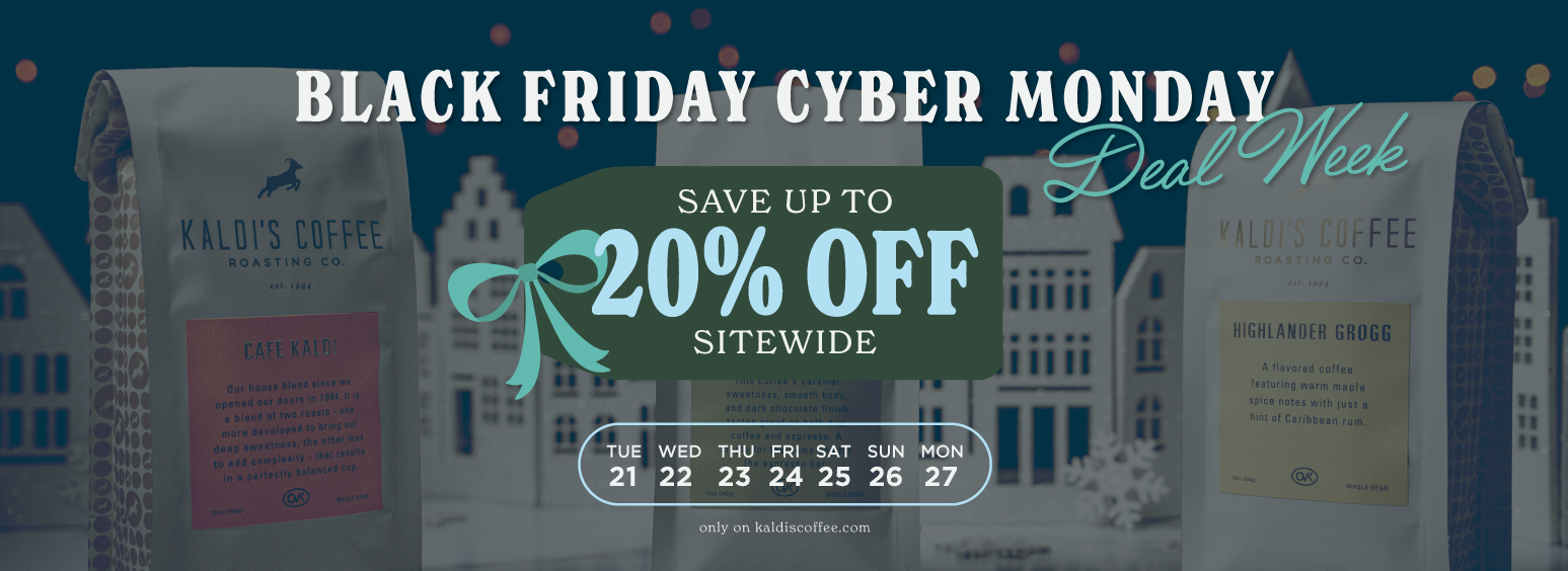 BLACK FRIDAY CYBER MONDAY DEAL WEEK. SAVE UP TO 20% OFF SITEWIDE. 11/21-11/27. ONLY ON KALDISCOFFEE.COM