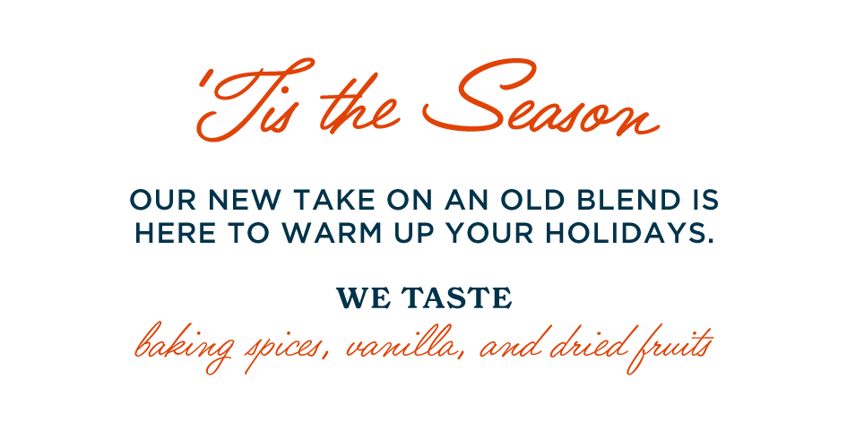 'TIS THE SEASON. OUR NEW TAKE ON AN OLD BLEND IS HERE TO WARM UP YOUR HOLIDAYS. WE TASTE: BAKING SPICES, VANILLA, AND DRIED FRUITS