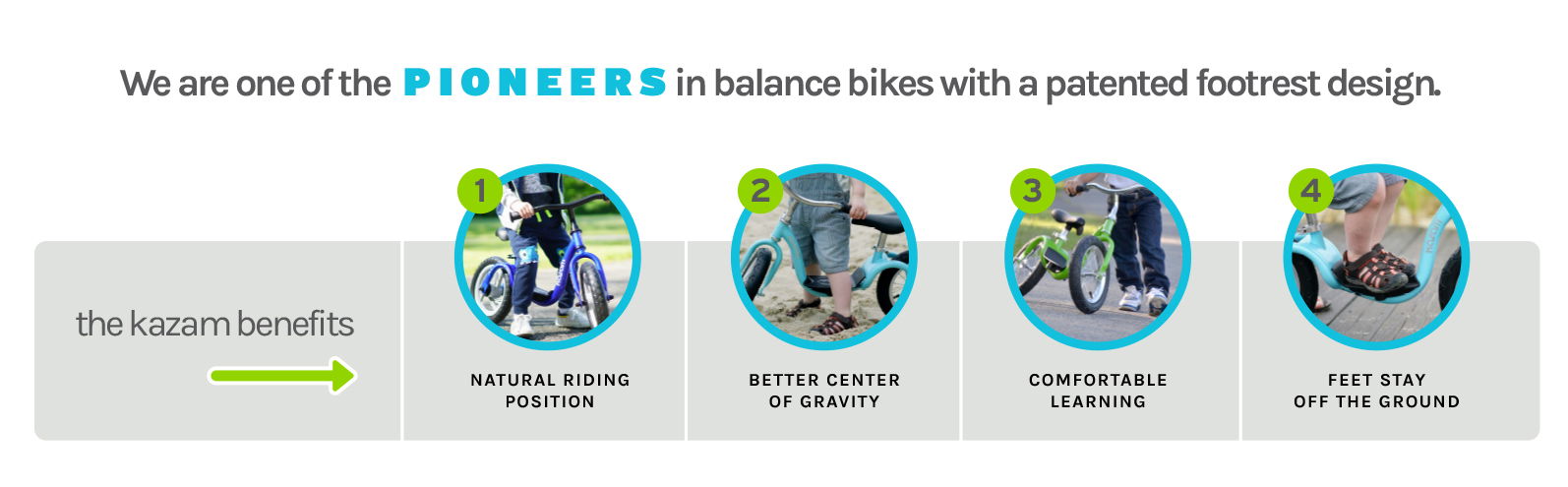 We are one of the PIONEERS in balance bikes with a patented footrest design. The Kazam Benefits - (1) Natural Riding Position (2) Better Center of Gravity (3) Comfortable Learning (4) Feet Stay off the Ground We are one of the PIONEERS in balance bikes with a patented footrest design. The Kazam Benefits - (1) Natural Riding Position (2) Better Center of Gravity (3) Comfortable Learning (4) Feet Stay off the Ground